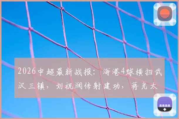 2026中超最新战报:海港4球横扫武汉三镇,刘祝润传射建功,蒋光太铁树开花,积分榜风云突变