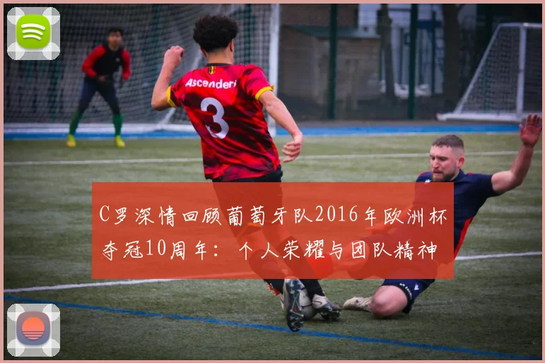 C罗深情回顾葡萄牙队2016年欧洲杯夺冠10周年:个人荣耀与团队精神的完美融合
