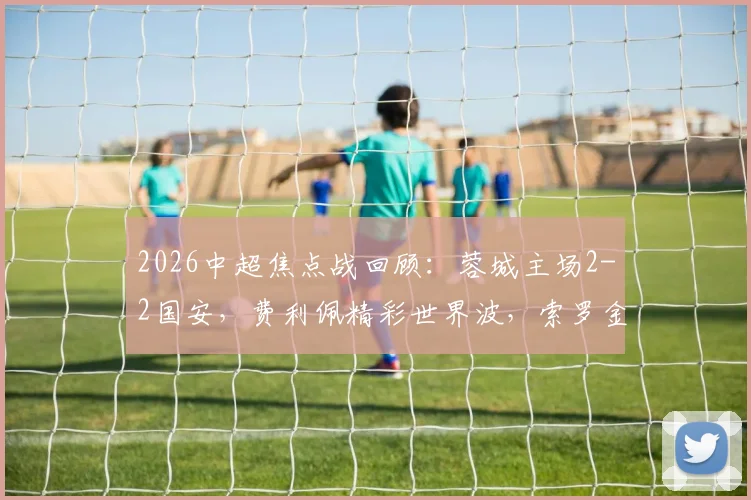 2026中超焦点战回顾：蓉城主场2-2国安，费利佩精彩世界波，索罗金压哨绝平救主