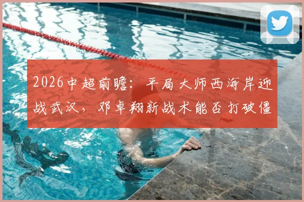 2026中超前瞻：平局大师西海岸迎战武汉，邓卓翔新战术能否打破僵局？
