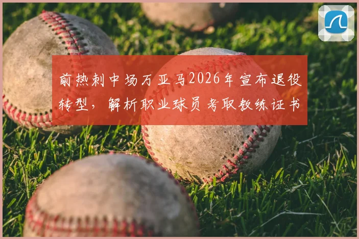 前热刺中场万亚马2026年宣布退役转型，解析职业球员考取教练证书的完整路径与挑战