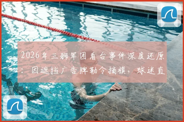 2026年三狮军团看台事件深度还原：因遮挡广告牌勒令摘旗，球迷直言遭非人对待始末