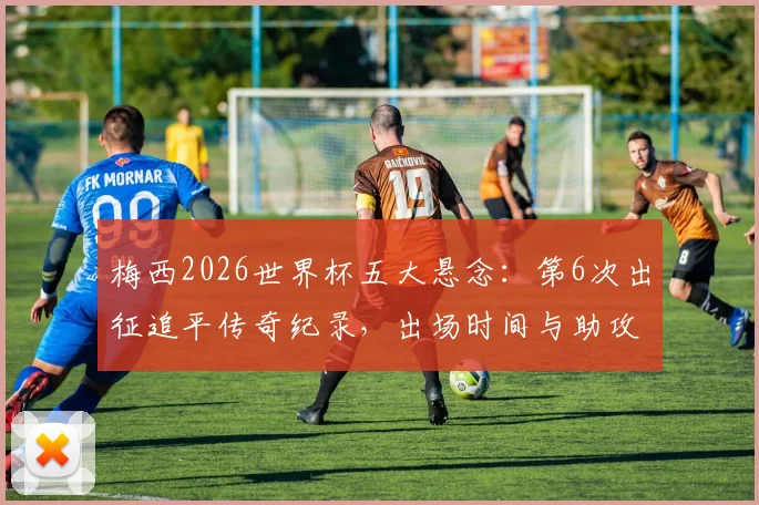 梅西2026世界杯五大悬念:第6次出征追平传奇纪录,出场时间与助攻王宝座能否再刷新?