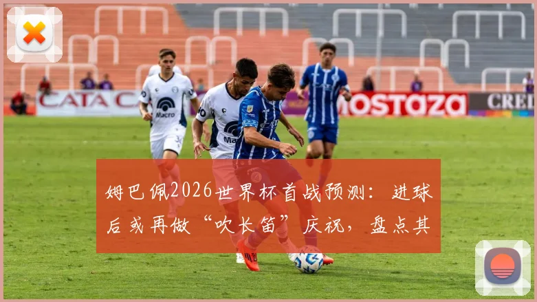 姆巴佩2026世界杯首战预测：进球后或再做“吹长笛”庆祝，盘点其经典庆祝动作含义