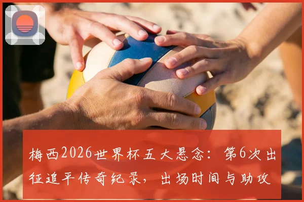 梅西2026世界杯五大悬念：第6次出征追平传奇纪录，出场时间与助攻王宝座能否再刷新？