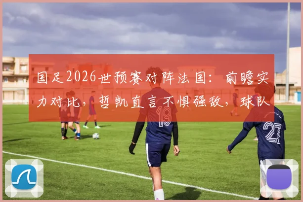 国足2026世预赛对阵法国：前瞻实力对比，哲凯直言不惧强敌，球队有能力一战